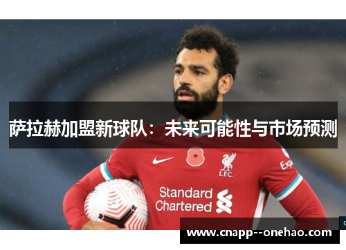 萨拉赫加盟新球队：未来可能性与市场预测