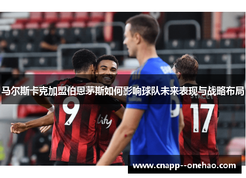 马尔斯卡克加盟伯恩茅斯如何影响球队未来表现与战略布局